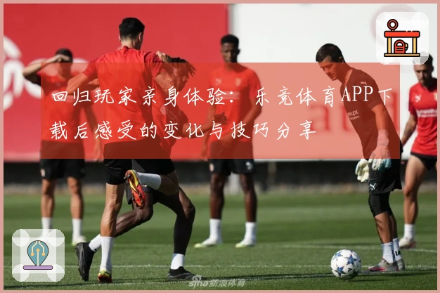 回归玩家亲身体验：乐竞体育APP下载后感受的变化与技巧分享