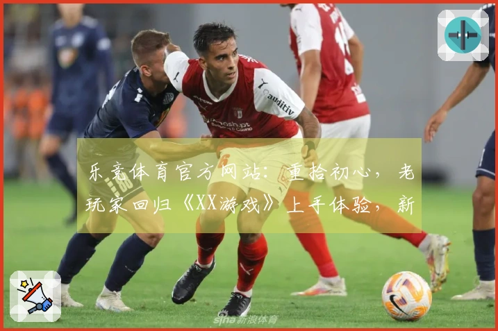 乐竞体育官方网站：重拾初心，老玩家回归《XX游戏》上手体验，新版本竟是这样！