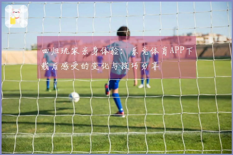 回归玩家亲身体验：乐竞体育APP下载后感受的变化与技巧分享