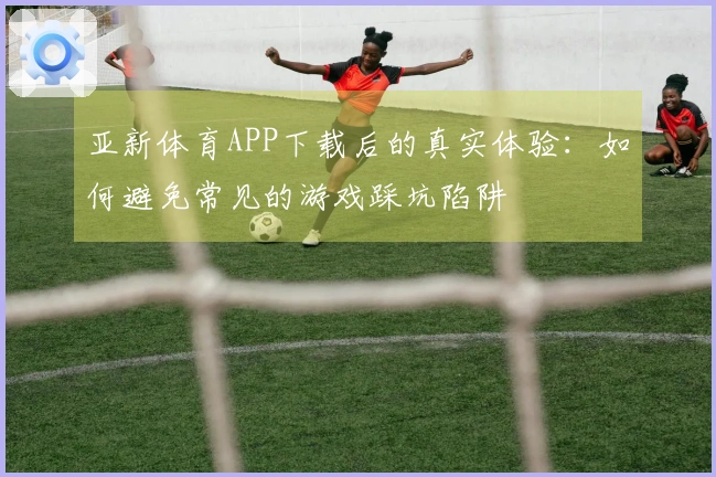亚新体育APP下载后的真实体验：如何避免常见的游戏踩坑陷阱