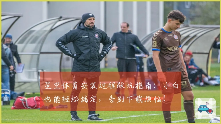 星空体育安装过程踩坑指南：小白也能轻松搞定，告别下载烦恼！