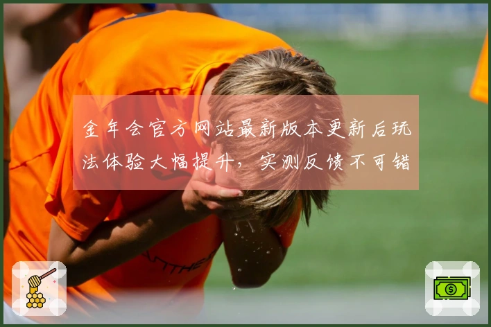 金年会官方网站最新版本更新后玩法体验大幅提升，实测反馈不可错过