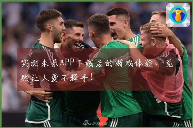 实测米乐APP下载后的游戏体验，竟然让人爱不释手！